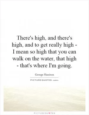There's high, and there's high, and to get really high - I mean so high that you can walk on the water, that high - that's where I'm going Picture Quote #1