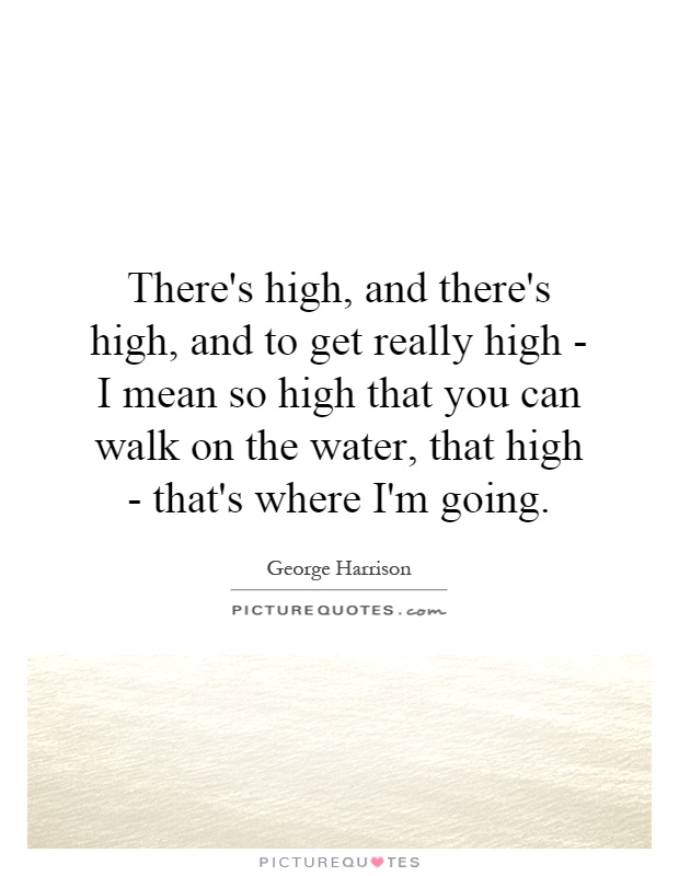 There's high, and there's high, and to get really high - I mean so high that you can walk on the water, that high - that's where I'm going Picture Quote #1