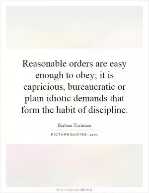 Reasonable orders are easy enough to obey; it is capricious, bureaucratic or plain idiotic demands that form the habit of discipline Picture Quote #1
