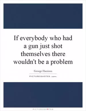 If everybody who had a gun just shot themselves there wouldn't be a problem Picture Quote #1