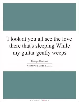 I look at you all see the love there that's sleeping While my guitar gently weeps Picture Quote #1
