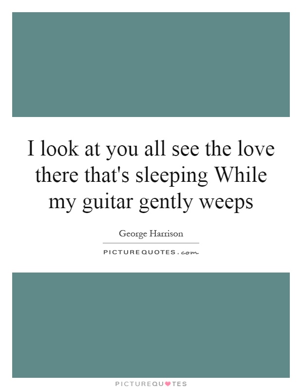I look at you all see the love there that's sleeping While my guitar gently weeps Picture Quote #1