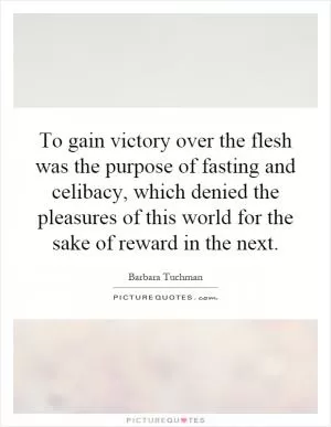 To gain victory over the flesh was the purpose of fasting and celibacy, which denied the pleasures of this world for the sake of reward in the next Picture Quote #1
