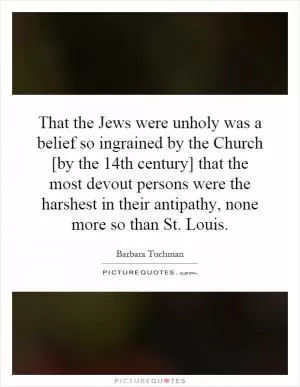 That the Jews were unholy was a belief so ingrained by the Church [by the 14th century] that the most devout persons were the harshest in their antipathy, none more so than St. Louis Picture Quote #1
