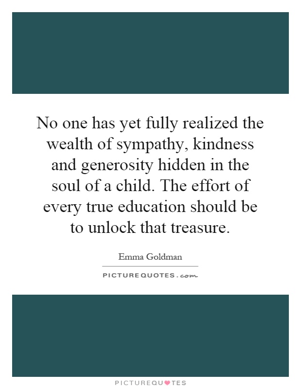 No one has yet fully realized the wealth of sympathy, kindness and generosity hidden in the soul of a child. The effort of every true education should be to unlock that treasure Picture Quote #1