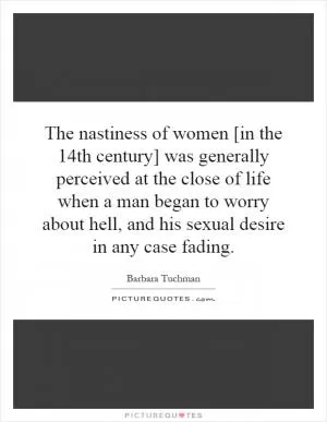 The nastiness of women [in the 14th century] was generally perceived at the close of life when a man began to worry about hell, and his sexual desire in any case fading Picture Quote #1