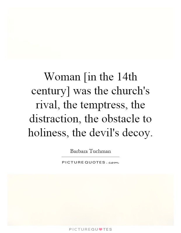 Woman [in the 14th century] was the church's rival, the temptress, the distraction, the obstacle to holiness, the devil's decoy Picture Quote #1