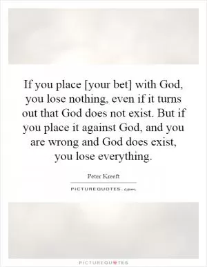 If you place [your bet] with God, you lose nothing, even if it turns out that God does not exist. But if you place it against God, and you are wrong and God does exist, you lose everything Picture Quote #1