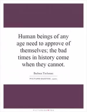 Human beings of any age need to approve of themselves; the bad times in history come when they cannot Picture Quote #1