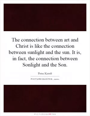 The connection between art and Christ is like the connection between sunlight and the sun. It is, in fact, the connection between Sonlight and the Son Picture Quote #1