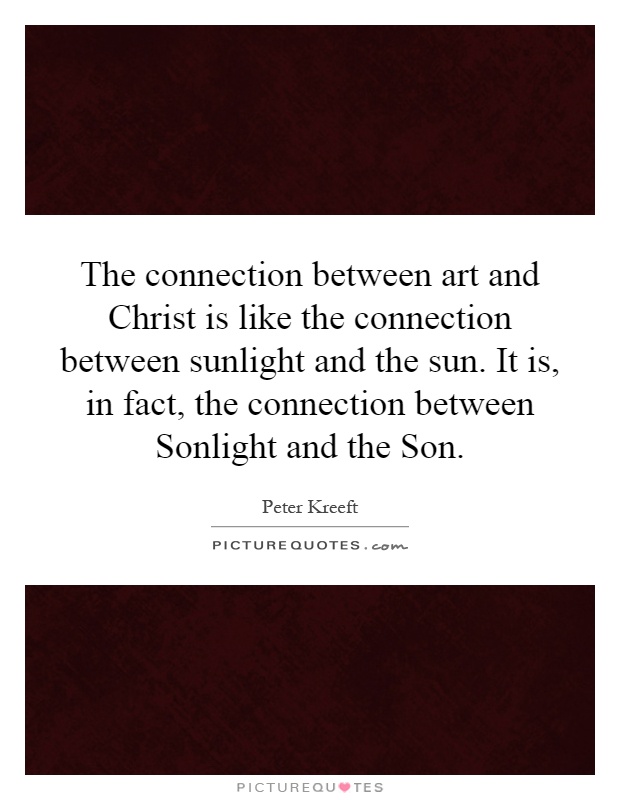 The connection between art and Christ is like the connection between sunlight and the sun. It is, in fact, the connection between Sonlight and the Son Picture Quote #1