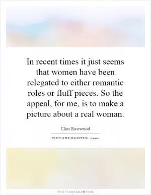 In recent times it just seems that women have been relegated to either romantic roles or fluff pieces. So the appeal, for me, is to make a picture about a real woman Picture Quote #1
