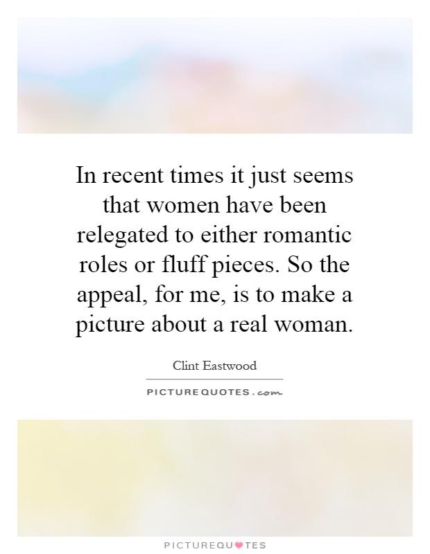 In recent times it just seems that women have been relegated to either romantic roles or fluff pieces. So the appeal, for me, is to make a picture about a real woman Picture Quote #1