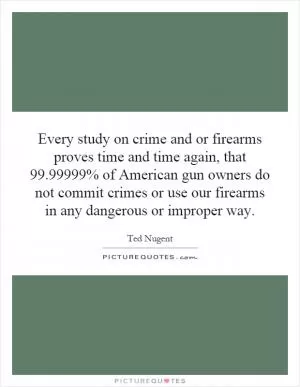 Every study on crime and or firearms proves time and time again, that 99.99999% of American gun owners do not commit crimes or use our firearms in any dangerous or improper way Picture Quote #1