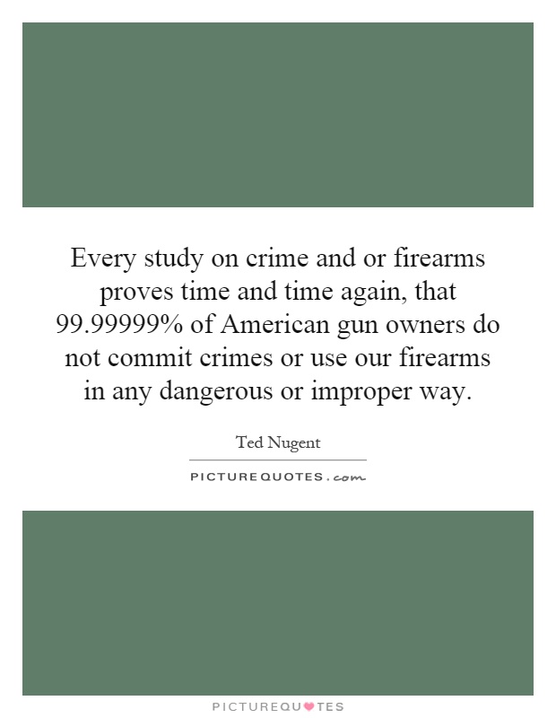 Every study on crime and or firearms proves time and time again, that 99.99999% of American gun owners do not commit crimes or use our firearms in any dangerous or improper way Picture Quote #1