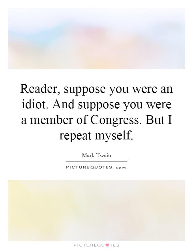 Reader, suppose you were an idiot. And suppose you were a member of Congress. But I repeat myself Picture Quote #1