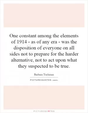 One constant among the elements of 1914 - as of any era - was the disposition of everyone on all sides not to prepare for the harder alternative, not to act upon what they suspected to be true Picture Quote #1