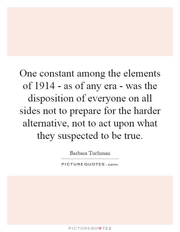 One constant among the elements of 1914 - as of any era - was the disposition of everyone on all sides not to prepare for the harder alternative, not to act upon what they suspected to be true Picture Quote #1