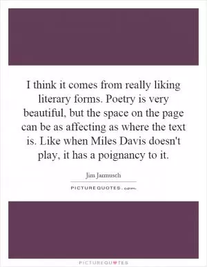 I think it comes from really liking literary forms. Poetry is very beautiful, but the space on the page can be as affecting as where the text is. Like when Miles Davis doesn't play, it has a poignancy to it Picture Quote #1