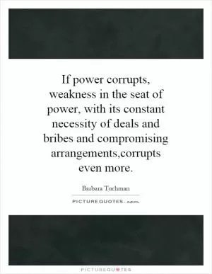 If power corrupts, weakness in the seat of power, with its constant necessity of deals and bribes and compromising arrangements,corrupts even more Picture Quote #1