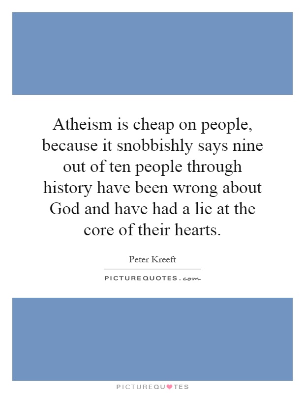 Atheism is cheap on people, because it snobbishly says nine out of ten people through history have been wrong about God and have had a lie at the core of their hearts Picture Quote #1