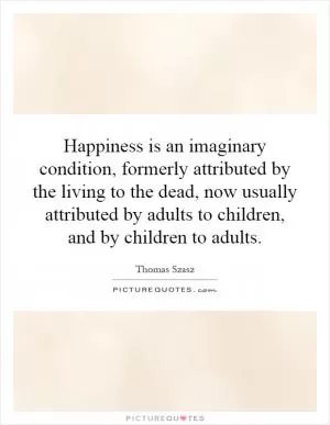 Happiness is an imaginary condition, formerly attributed by the living to the dead, now usually attributed by adults to children, and by children to adults Picture Quote #1