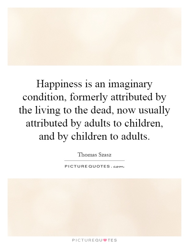 Happiness is an imaginary condition, formerly attributed by the living to the dead, now usually attributed by adults to children, and by children to adults Picture Quote #1