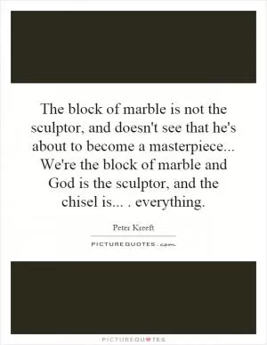The block of marble is not the sculptor, and doesn't see that he's about to become a masterpiece... We're the block of marble and God is the sculptor, and the chisel is.... everything Picture Quote #1