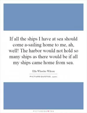 If all the ships I have at sea should come a-sailing home to me, ah, well! The harbor would not hold so many ships as there would be if all my ships came home from sea Picture Quote #1