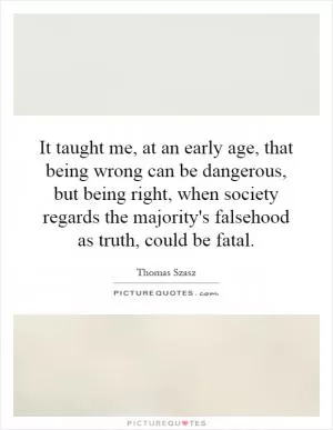 It taught me, at an early age, that being wrong can be dangerous, but being right, when society regards the majority's falsehood as truth, could be fatal Picture Quote #1