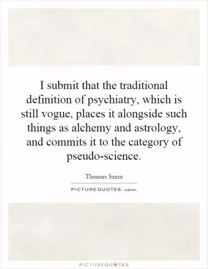 I submit that the traditional definition of psychiatry, which is still vogue, places it alongside such things as alchemy and astrology, and commits it to the category of pseudo-science Picture Quote #1
