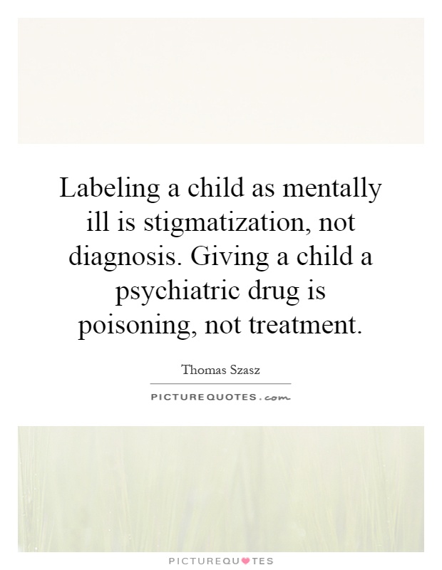 Labeling a child as mentally ill is stigmatization, not diagnosis. Giving a child a psychiatric drug is poisoning, not treatment Picture Quote #1