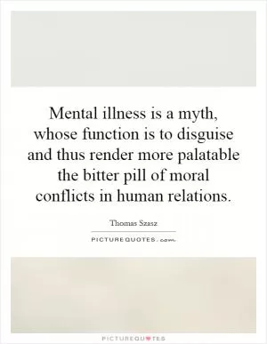 Mental illness is a myth, whose function is to disguise and thus render more palatable the bitter pill of moral conflicts in human relations Picture Quote #1