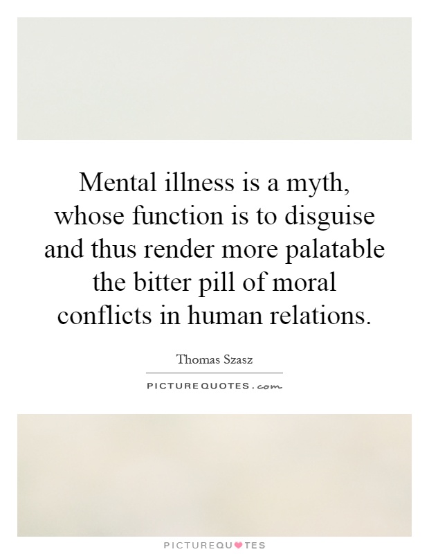 Mental illness is a myth, whose function is to disguise and thus render more palatable the bitter pill of moral conflicts in human relations Picture Quote #1