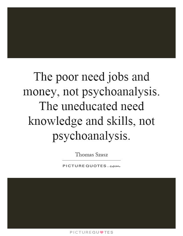 The poor need jobs and money, not psychoanalysis. The uneducated need knowledge and skills, not psychoanalysis Picture Quote #1