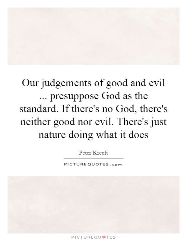 Our judgements of good and evil... presuppose God as the standard. If there's no God, there's neither good nor evil. There's just nature doing what it does Picture Quote #1