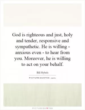 God is righteous and just, holy and tender, responsive and sympathetic. He is willing - anxious even - to hear from you. Moreover, he is willing to act on your behalf Picture Quote #1