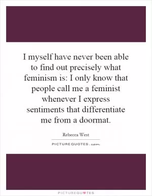 I myself have never been able to find out precisely what feminism is: I only know that people call me a feminist whenever I express sentiments that differentiate me from a doormat Picture Quote #1