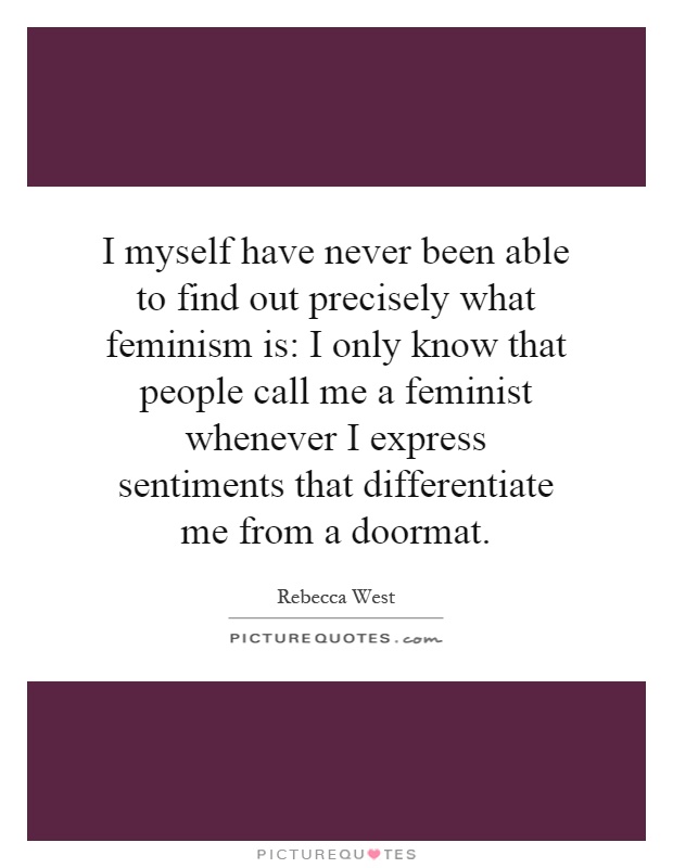 I myself have never been able to find out precisely what feminism is: I only know that people call me a feminist whenever I express sentiments that differentiate me from a doormat Picture Quote #1