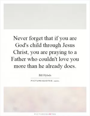 Never forget that if you are God's child through Jesus Christ, you are praying to a Father who couldn't love you more than he already does Picture Quote #1