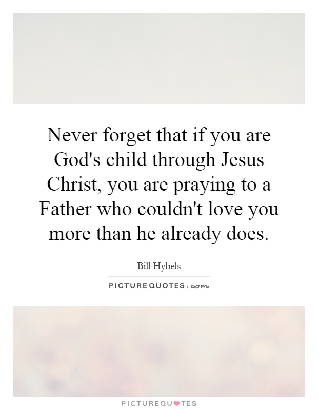 Never forget that if you are God's child through Jesus Christ, you are praying to a Father who couldn't love you more than he already does Picture Quote #1