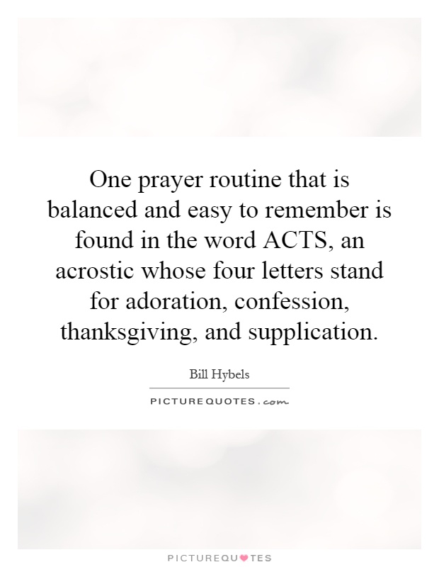 One prayer routine that is balanced and easy to remember is found in the word ACTS, an acrostic whose four letters stand for adoration, confession, thanksgiving, and supplication Picture Quote #1