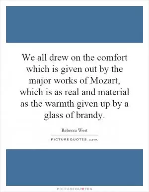 We all drew on the comfort which is given out by the major works of Mozart, which is as real and material as the warmth given up by a glass of brandy Picture Quote #1
