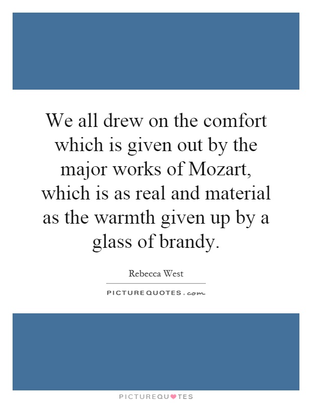 We all drew on the comfort which is given out by the major works of Mozart, which is as real and material as the warmth given up by a glass of brandy Picture Quote #1