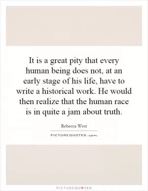 It is a great pity that every human being does not, at an early stage of his life, have to write a historical work. He would then realize that the human race is in quite a jam about truth Picture Quote #1