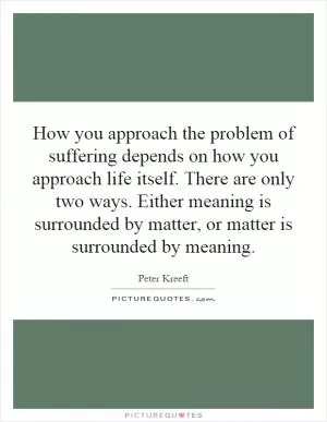 How you approach the problem of suffering depends on how you approach life itself. There are only two ways. Either meaning is surrounded by matter, or matter is surrounded by meaning Picture Quote #1