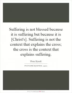 Suffering is not blessed because it is suffering but because it is [Christ's]. Suffering is not the context that explains the cross; the cross is the context that explains suffering Picture Quote #1