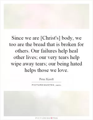 Since we are [Christ's] body, we too are the bread that is broken for others. Our failures help heal other lives; our very tears help wipe away tears; our being hated helps those we love Picture Quote #1