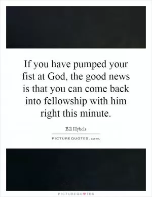 If you have pumped your fist at God, the good news is that you can come back into fellowship with him right this minute Picture Quote #1