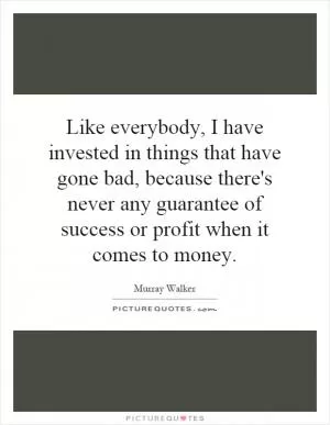 Like everybody, I have invested in things that have gone bad, because there's never any guarantee of success or profit when it comes to money Picture Quote #1
